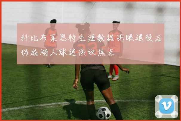 科比布莱恩特生涯数据亮眼退役后仍成湖人球迷热议焦点