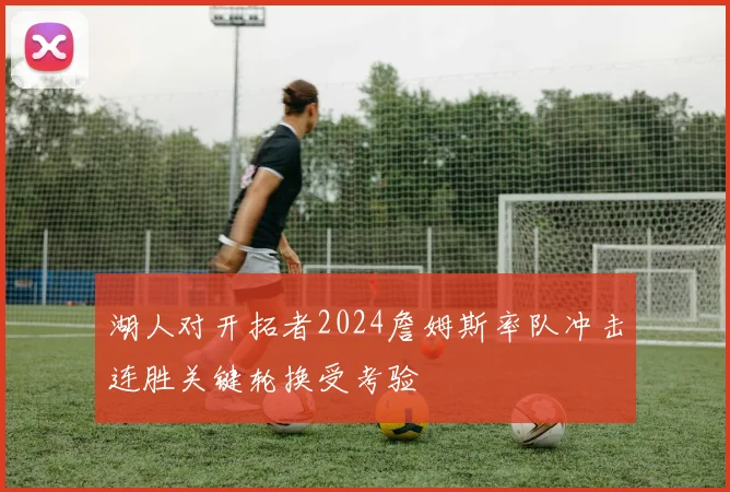 湖人对开拓者2024詹姆斯率队冲击连胜关键轮换受考验