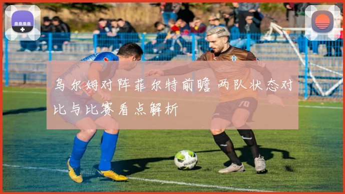 乌尔姆对阵菲尔特前瞻 两队状态对比与比赛看点解析