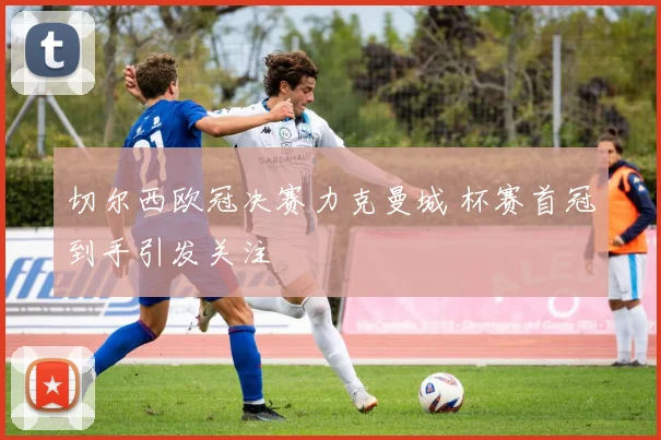 切尔西欧冠决赛力克曼城 杯赛首冠到手引发关注