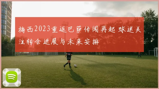 梅西2023重返巴萨传闻再起 球迷关注转会进展与未来安排