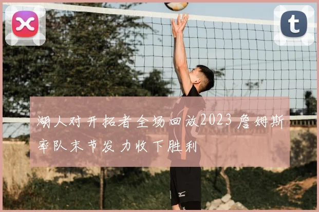 湖人对开拓者全场回放2023 詹姆斯率队末节发力收下胜利