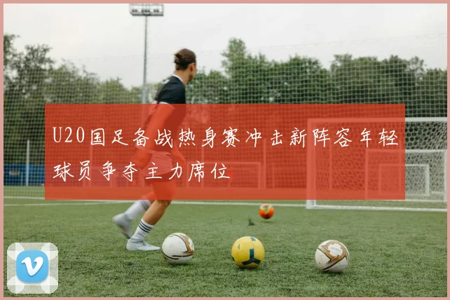 U20国足备战热身赛冲击新阵容年轻球员争夺主力席位