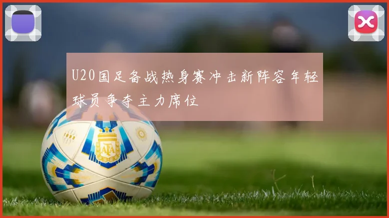 U20国足备战热身赛冲击新阵容年轻球员争夺主力席位