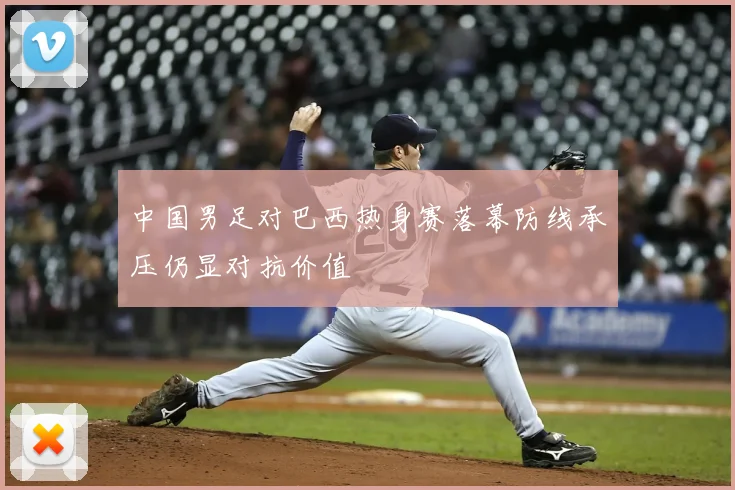 中国男足对巴西热身赛落幕防线承压仍显对抗价值