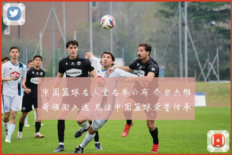 中国篮球名人堂名单公布 乔尔杰维奇领衔入选 见证中国篮球荣誉传承