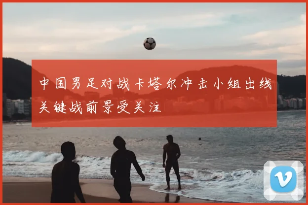 中国男足对战卡塔尔冲击小组出线关键战前景受关注