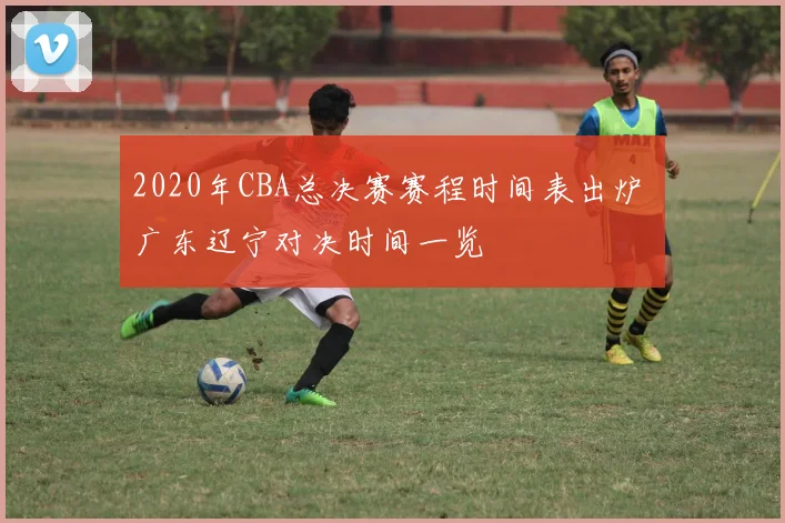 2020年CBA总决赛赛程时间表出炉 广东辽宁对决时间一览