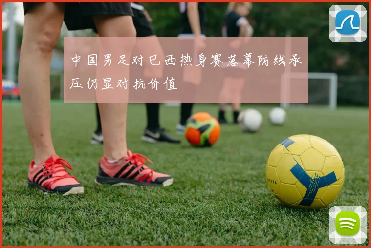 中国男足对巴西热身赛落幕防线承压仍显对抗价值