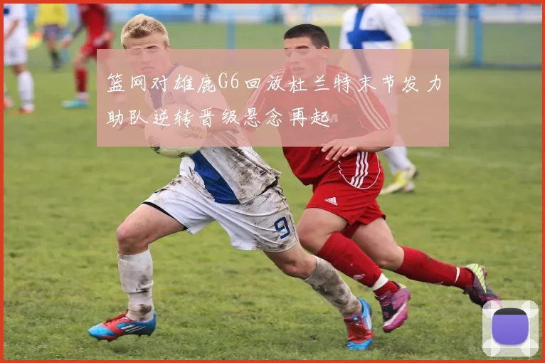 篮网对雄鹿G6回放杜兰特末节发力助队逆转晋级悬念再起