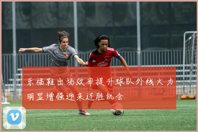乐福鞋出场效率提升球队外线火力明显增强迎来连胜机会