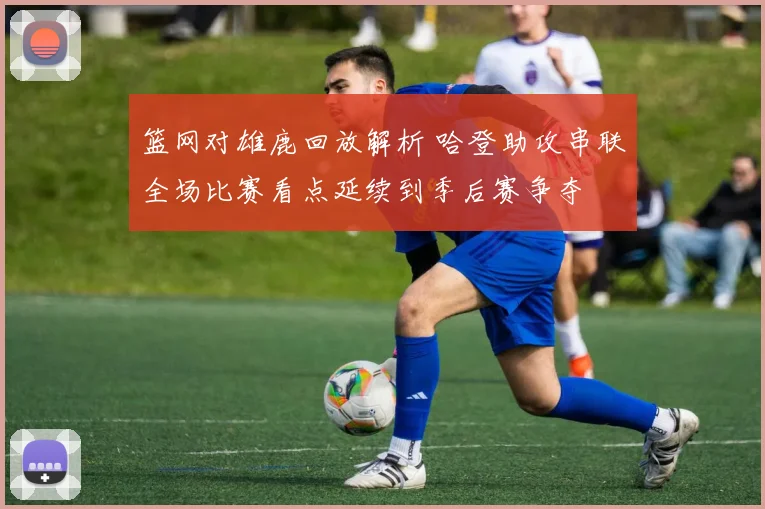 篮网对雄鹿回放解析 哈登助攻串联全场比赛看点延续到季后赛争夺
