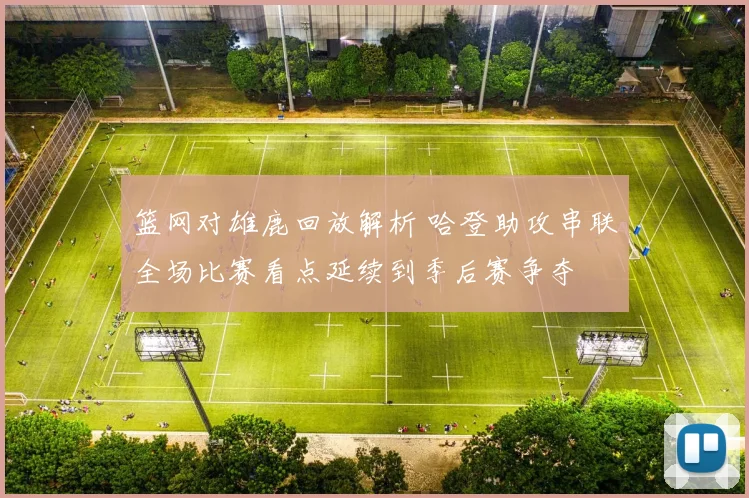篮网对雄鹿回放解析 哈登助攻串联全场比赛看点延续到季后赛争夺