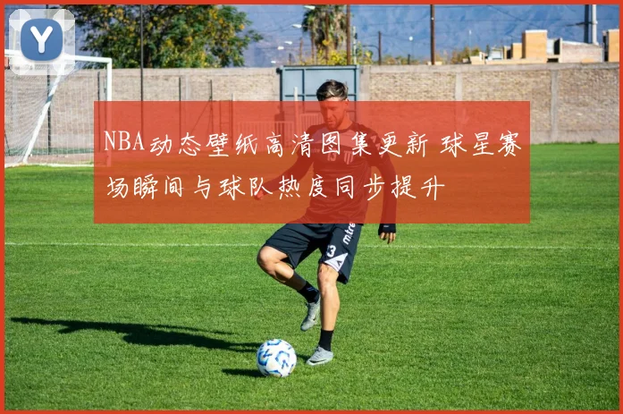 NBA动态壁纸高清图集更新 球星赛场瞬间与球队热度同步提升