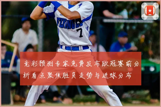 竞彩预测专家免费发布欧冠赛前分析看点聚焦胜负走势与进球分布