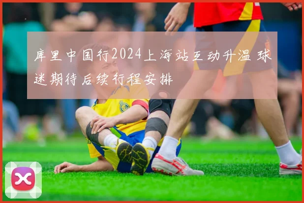 库里中国行2024上海站互动升温 球迷期待后续行程安排