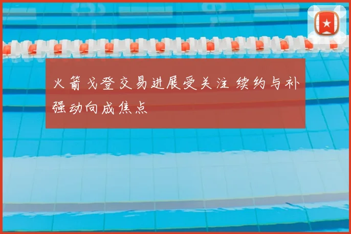 火箭戈登交易进展受关注 续约与补强动向成焦点