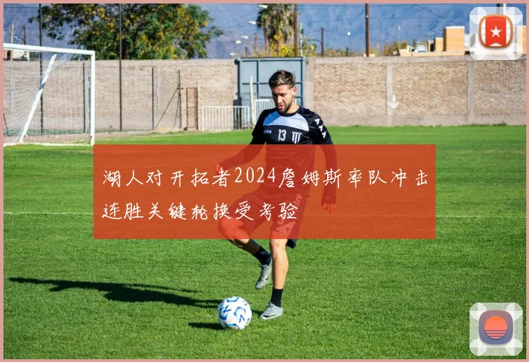 湖人对开拓者2024詹姆斯率队冲击连胜关键轮换受考验