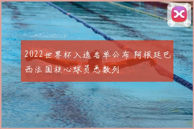 2022世界杯入选名单公布 阿根廷巴西法国核心球员悉数列