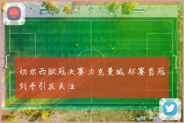 切尔西欧冠决赛力克曼城 杯赛首冠到手引发关注
